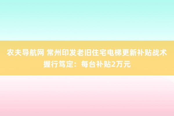 农夫导航网 常州印发老旧住宅电梯更新补贴战术握行笃定：每台补贴2万元