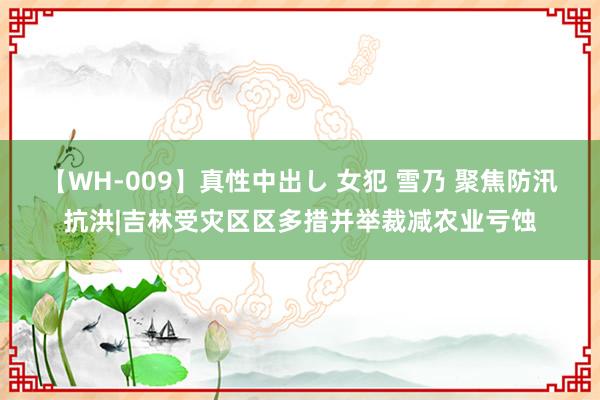 【WH-009】真性中出し 女犯 雪乃 聚焦防汛抗洪|吉林受灾区区多措并举裁减农业亏蚀