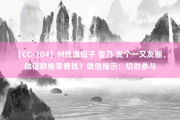 【CC-104】M性遺伝子 雪乃 发个一又友圈、微信群换零费钱？微信指示：切勿参与