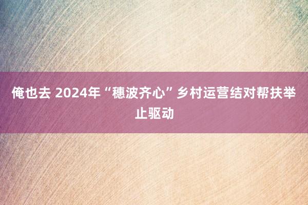 俺也去 2024年“穗波齐心”乡村运营结对帮扶举止驱动