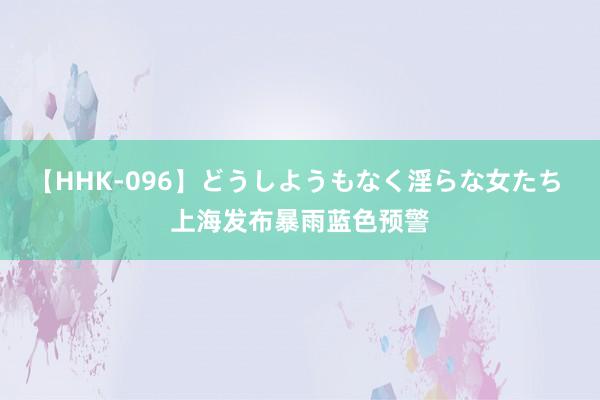 【HHK-096】どうしようもなく淫らな女たち 上海发布暴雨蓝色预警