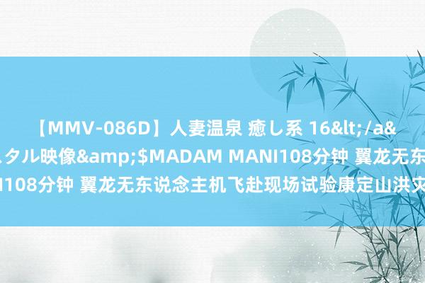 【MMV-086D】人妻温泉 癒し系 16</a>2006-10-19クリスタル映像&$MADAM MANI108分钟 翼龙无东说念主机飞赴现场试验康定山洪灾害粗心职责