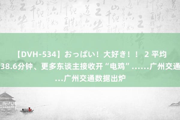 【DVH-534】おっぱい！大好き！！ 2 平均通勤时辰38.6分钟、更多东谈主接收开“电鸡”……广州交通数据出炉