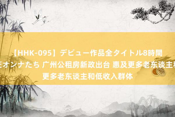 【HHK-095】デビュー作品全タイトル8時間 百花で脱いだオンナたち 广州公租房新政出台 惠及更多老东谈主和低收入群体
