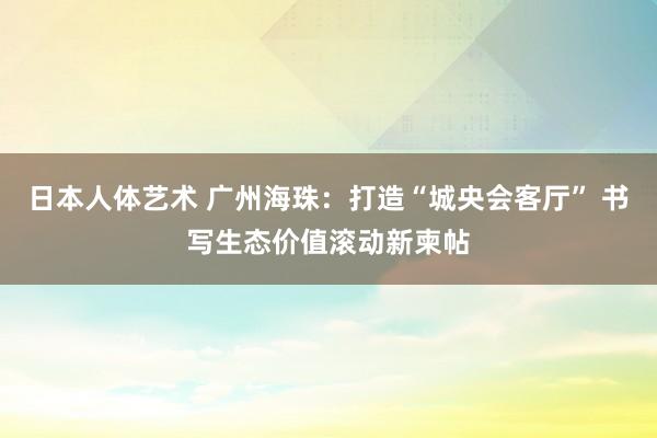日本人体艺术 广州海珠：打造“城央会客厅” 书写生态价值滚动新柬帖