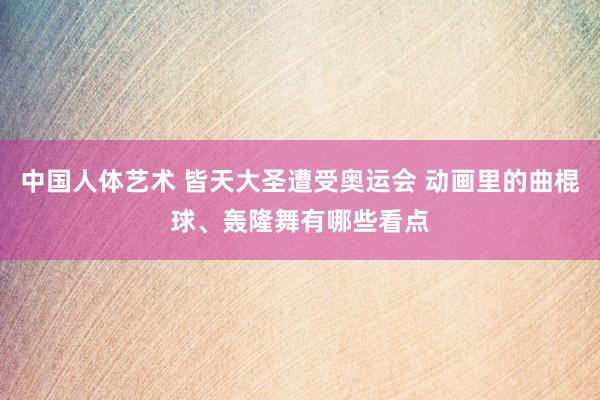 中国人体艺术 皆天大圣遭受奥运会 动画里的曲棍球、轰隆舞有哪些看点