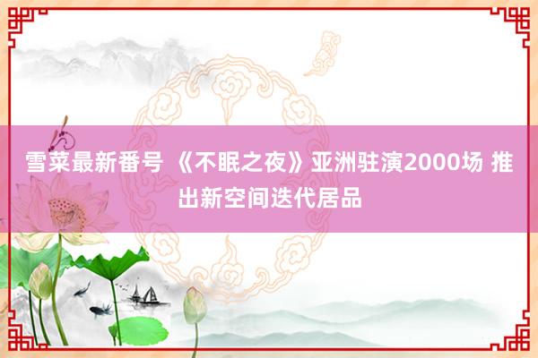 雪菜最新番号 《不眠之夜》亚洲驻演2000场 推出新空间迭代居品