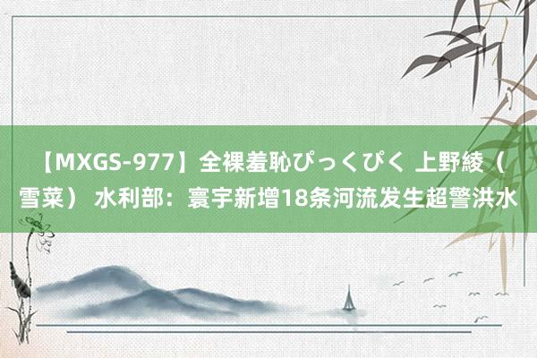 【MXGS-977】全裸羞恥ぴっくぴく 上野綾（雪菜） 水利部：寰宇新增18条河流发生超警洪水