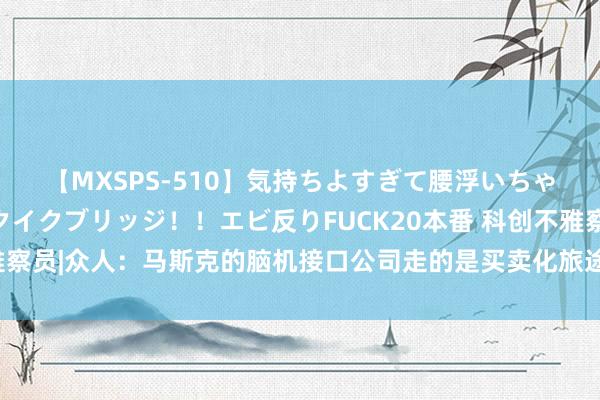 【MXSPS-510】気持ちよすぎて腰浮いちゃいました！絶頂のイクイクブリッジ！！エビ反りFUCK20本番 科创不雅察员|众人：马斯克的脑机接口公司走的是买卖化旅途，也不代表前沿科技