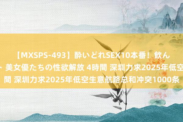 【MXSPS-493】酔いどれSEX10本番！飲んで揉まれてオールナイト 美女優たちの性欲解放 4時間 深圳力求2025年低空生意航路总和冲突1000条
