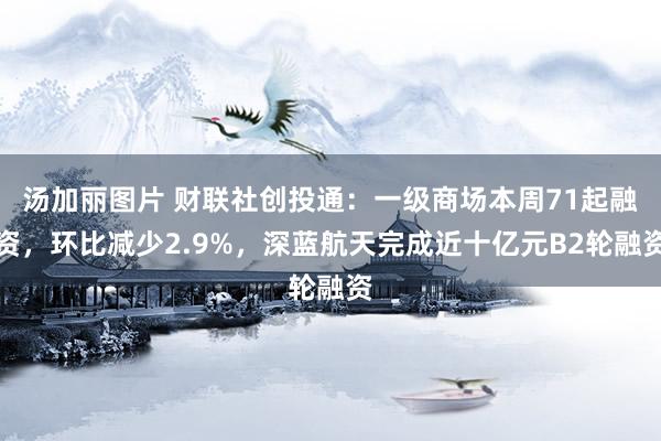 汤加丽图片 财联社创投通：一级商场本周71起融资，环比减少2.9%，深蓝航天完成近十亿元B2轮融资