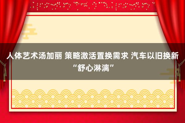 人体艺术汤加丽 策略激活置换需求 汽车以旧换新“舒心淋漓”
