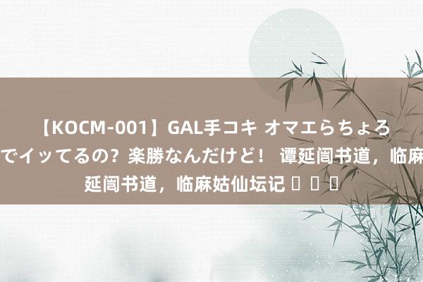 【KOCM-001】GAL手コキ オマエらちょろいね！こんなんでイッてるの？楽勝なんだけど！ 谭延闿书道，临麻姑仙坛记 ​​​