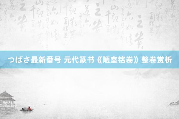 つばさ最新番号 元代篆书《陋室铭卷》整卷赏析