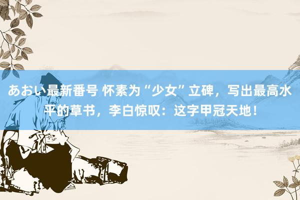 あおい最新番号 怀素为“少女”立碑，写出最高水平的草书，李白惊叹：这字甲冠天地！