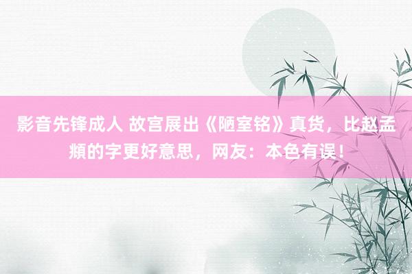 影音先锋成人 故宫展出《陋室铭》真货，比赵孟頫的字更好意思，网友：本色有误！