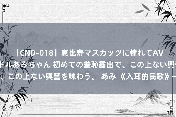 【CND-018】恵比寿マスカッツに憧れてAVデビューした素人アイドルあみちゃん 初めての羞恥露出で、この上ない興奮を味わう。 あみ 《入耳的民歌》—— 贾维泽