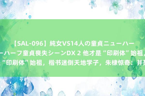 【SAL-096】純女VS14人の童貞ニューハーフ 二度と見れないニューハーフ童貞喪失シーンDX 2 他才是“印刷体”始祖，楷书迷倒天地学子，朱棣惊奇：并列王羲之！