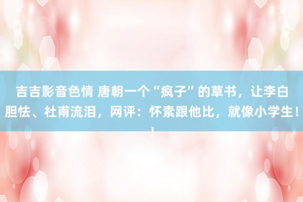 吉吉影音色情 唐朝一个“疯子”的草书，让李白胆怯、杜甫流泪，网评：怀素跟他比，就像小学生！