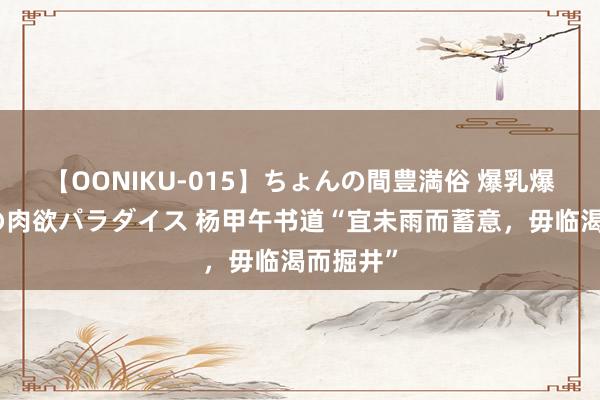 【OONIKU-015】ちょんの間豊満俗 爆乳爆尻専門の肉欲パラダイス 杨甲午书道“宜未雨而蓄意，毋临渴而掘井”