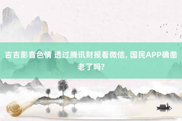 吉吉影音色情 透过腾讯财报看微信, 国民APP确凿老了吗?