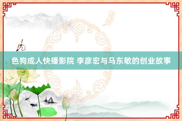 色狗成人快播影院 李彦宏与马东敏的创业故事