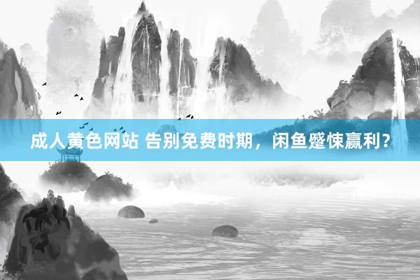 成人黄色网站 告别免费时期，闲鱼蹙悚赢利？