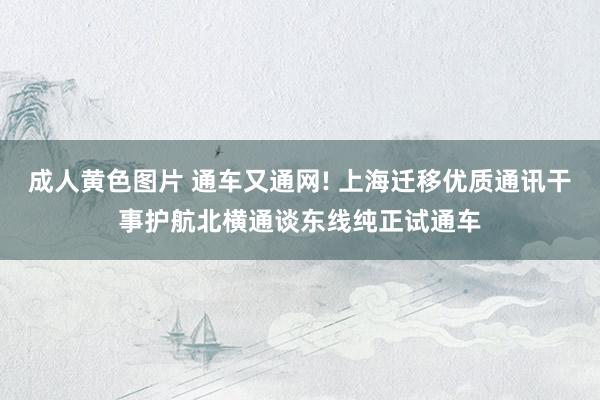 成人黄色图片 通车又通网! 上海迁移优质通讯干事护航北横通谈东线纯正试通车