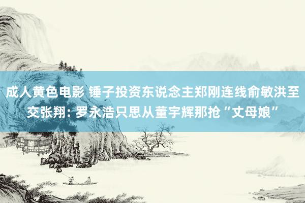 成人黄色电影 锤子投资东说念主郑刚连线俞敏洪至交张翔: 罗永浩只思从董宇辉那抢“丈母娘”