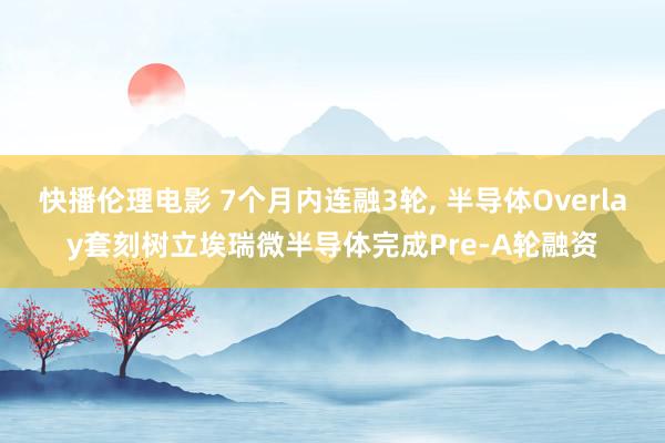 快播伦理电影 7个月内连融3轮, 半导体Overlay套刻树立埃瑞微半导体完成Pre-A轮融资