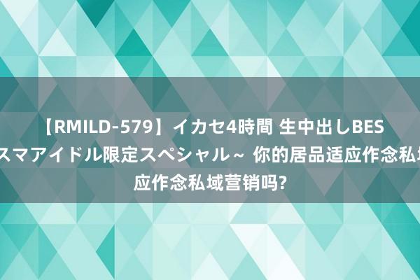 【RMILD-579】イカセ4時間 生中出しBEST ～カリスマアイドル限定スペシャル～ 你的居品适应作念私域营销吗?