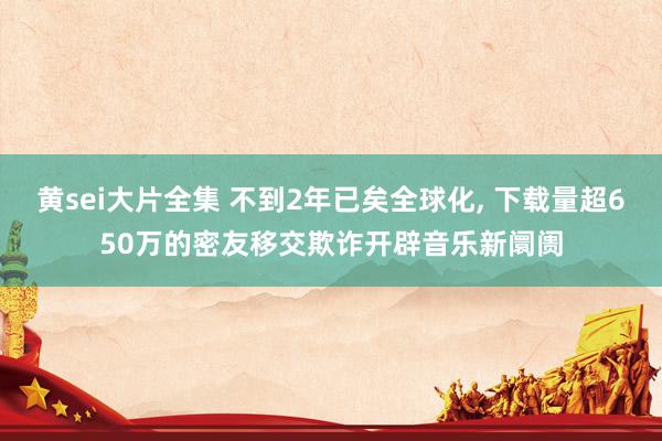 黄sei大片全集 不到2年已矣全球化, 下载量超650万的密友移交欺诈开辟音乐新阛阓