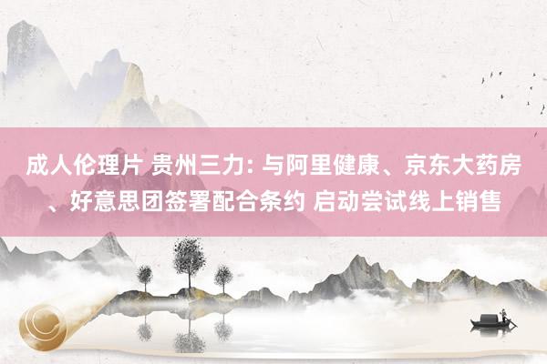 成人伦理片 贵州三力: 与阿里健康、京东大药房、好意思团签署配合条约 启动尝试线上销售