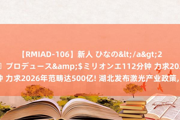 【RMIAD-106】新人 ひなの</a>2008-06-04ケイ・エム・プロデュース&$ミリオンエ112分钟 力求2026年范畴达500亿! 湖北发布激光产业政策, 重心撑持3D打印