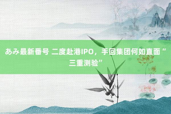 あみ最新番号 二度赴港IPO，手回集团何如直面“三重测验”