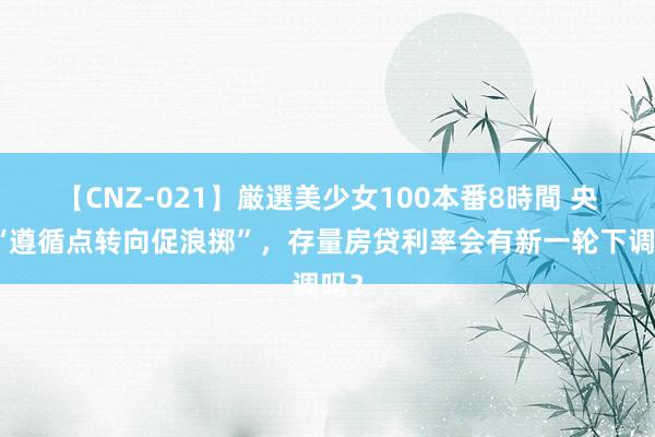 【CNZ-021】厳選美少女100本番8時間 央行“遵循点转向促浪掷”，存量房贷利率会有新一轮下调吗？