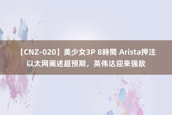 【CNZ-020】美少女3P 8時間 Arista押注以太网阐述超预期，英伟达迎来强敌