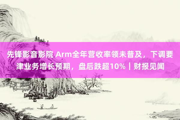 先锋影音影院 Arm全年营收率领未普及，下调要津业务增长预期，盘后跌超10%｜财报见闻