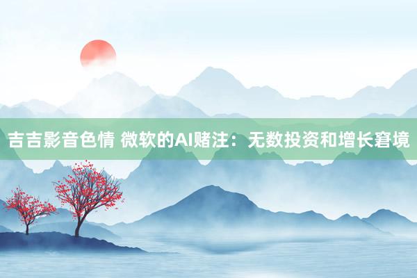 吉吉影音色情 微软的AI赌注：无数投资和增长窘境