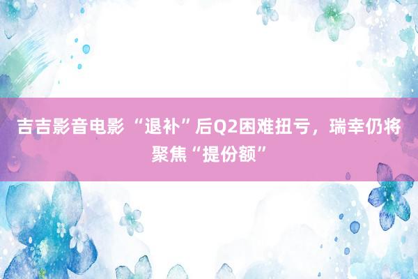 吉吉影音电影 “退补”后Q2困难扭亏，瑞幸仍将聚焦“提份额”