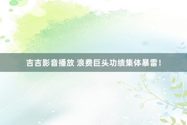 吉吉影音播放 浪费巨头功绩集体暴雷！
