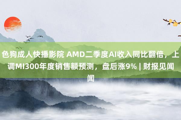 色狗成人快播影院 AMD二季度AI收入同比翻倍，上调MI300年度销售额预测，盘后涨9% | 财报见闻