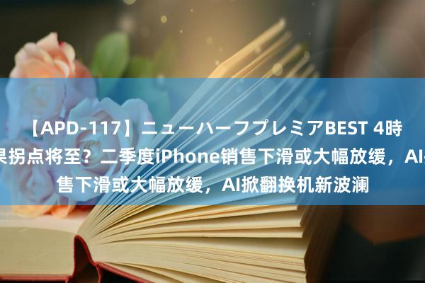 【APD-117】ニューハーフプレミアBEST 4時間SPECIAL 苹果拐点将至？二季度iPhone销售下滑或大幅放缓，AI掀翻换机新波澜