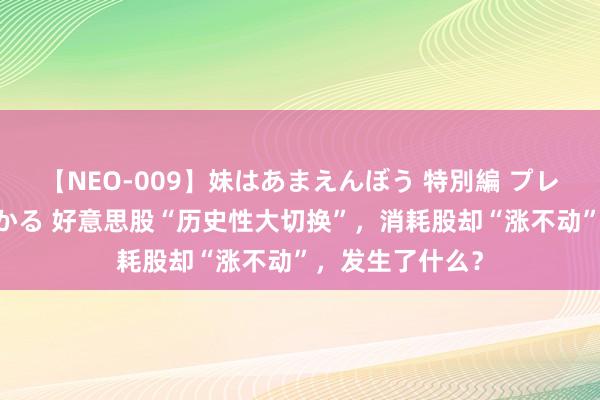 【NEO-009】妹はあまえんぼう 特別編 プレミアおなら ひかる 好意思股“历史性大切换”，消耗股却“涨不动”，发生了什么？