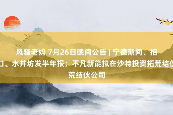 风骚老妈 7月26日晚间公告 | 宁德期间、招商蛇口、水井坊发半年报；不凡新能拟在沙特投资拓荒结伙公司