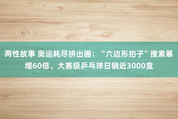两性故事 奥运耗尽拼出圈：“六边形拍子”搜索暴增60倍、大赛级乒乓球日销近3000盒