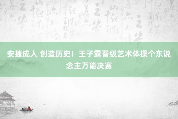 安捷成人 创造历史！王子露晋级艺术体操个东说念主万能决赛