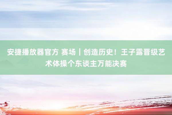 安捷播放器官方 赛场｜创造历史！王子露晋级艺术体操个东谈主万能决赛