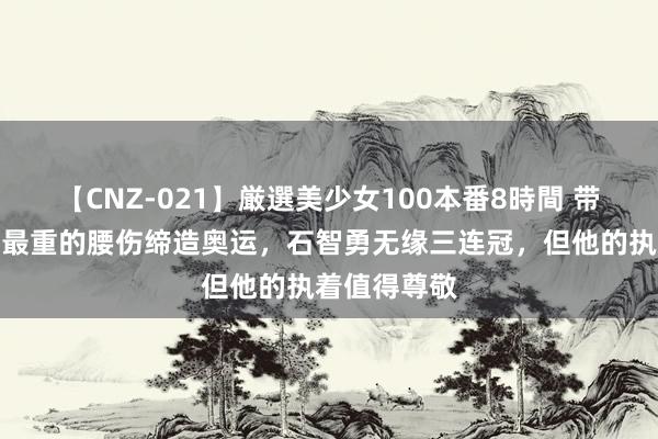 【CNZ-021】厳選美少女100本番8時間 带着清醒员中最重的腰伤缔造奥运，石智勇无缘三连冠，但他的执着值得尊敬