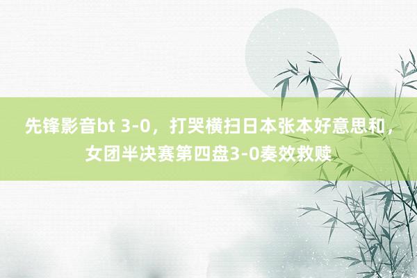 先锋影音bt 3-0，打哭横扫日本张本好意思和，女团半决赛第四盘3-0奏效救赎